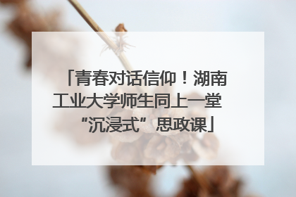 青春对话信仰！湖南工业大学师生同上一堂“沉浸式”思政课