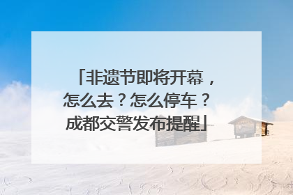 非遗节即将开幕，怎么去？怎么停车？成都交警发布提醒