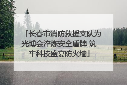 长春市消防救援支队为光博会淬炼安全盾牌 筑牢科技盛宴防火墙