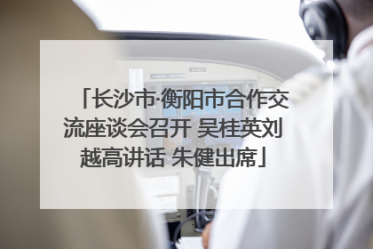 长沙市·衡阳市合作交流座谈会召开 吴桂英刘越高讲话 朱健出席