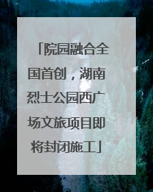 院园融合全国首创，湖南烈士公园西广场文旅项目即将封闭施工