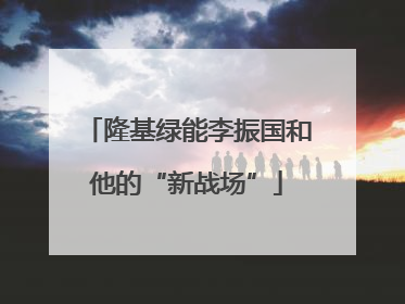 隆基绿能李振国和他的“新战场”