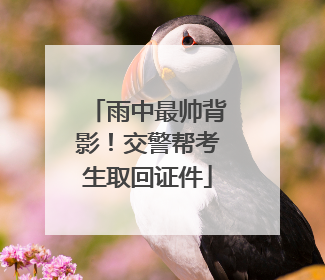 雨中最帅背影！交警帮考生取回证件