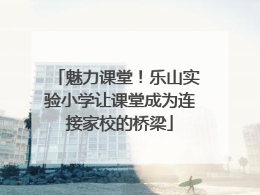 魅力课堂！乐山实验小学让课堂成为连接家校的桥梁
