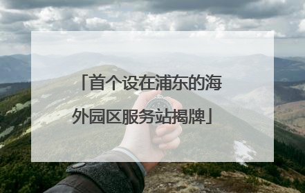 首个设在浦东的海外园区服务站揭牌