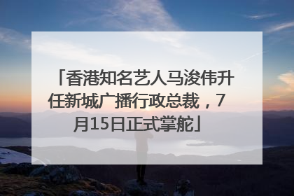 香港知名艺人马浚伟升任新城广播行政总裁，7月15日正式掌舵