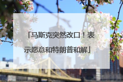 马斯克突然改口！表示愿意和特朗普和解