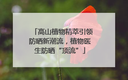 高山植物精萃引领防晒新潮流，植物医生防晒“顶流”