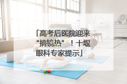 高考后医院迎来“摘镜热”！十堰眼科专家提示