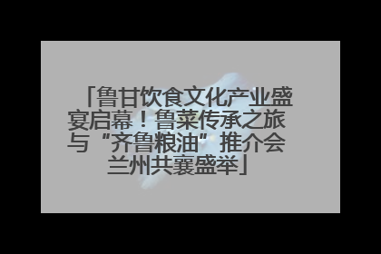 鲁甘饮食文化产业盛宴启幕！鲁菜传承之旅与“齐鲁粮油”推介会兰州共襄盛举