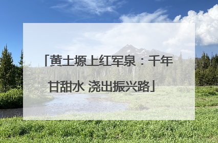 黄土塬上红军泉：千年甘甜水 浇出振兴路