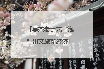 黑茶老手艺“泡”出文旅新经济