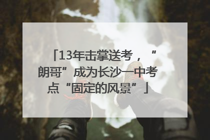 13年击掌送考，“朗哥”成为长沙一中考点“固定的风景”