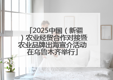 2025中国（新疆）农业经贸合作对接暨农业品牌出海宣介活动在乌鲁木齐举行