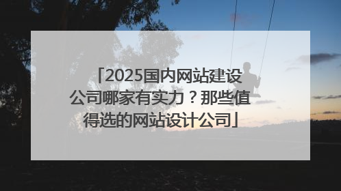 2025国内网站建设公司哪家有实力？那些值得选的网站设计公司