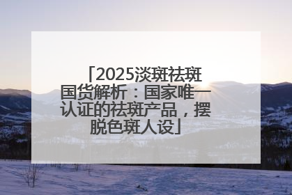 2025淡斑祛斑国货解析：国家唯一认证的祛斑产品，摆脱色斑人设