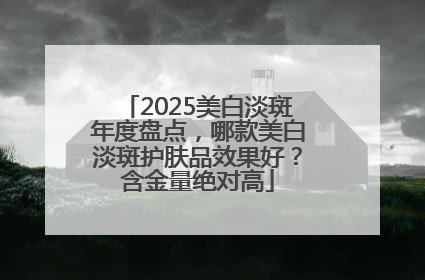 2025美白淡斑年度盘点，哪款美白淡斑护肤品效果好？含金量绝对高