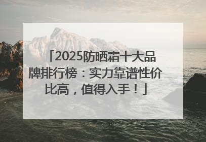2025防晒霜十大品牌排行榜：实力靠谱性价比高，值得入手！
