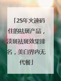 25年火速码住的祛斑产品，淡斑祛斑效果排名，美白界内无代餐