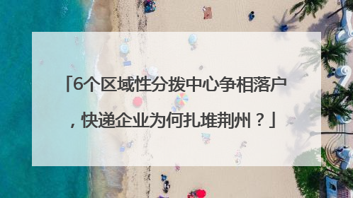 6个区域性分拨中心争相落户，快递企业为何扎堆荆州？