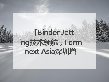 Binder Jetting技术领航，Formnext Asia深圳增材展解锁产业新动能